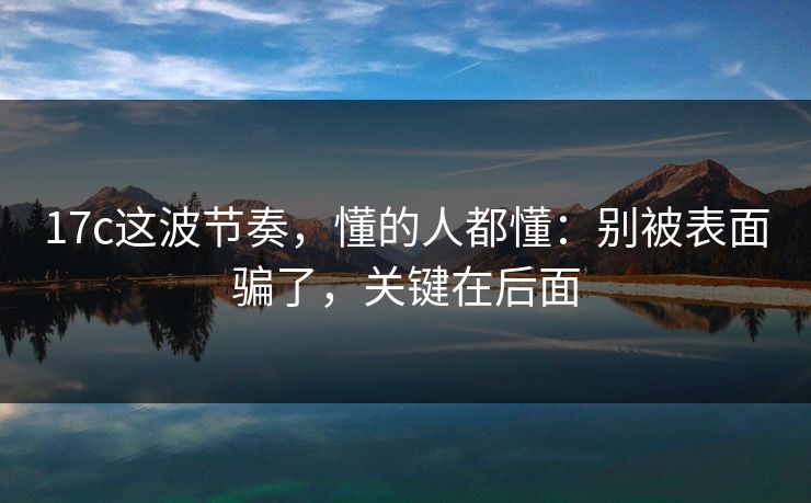 17c这波节奏，懂的人都懂：别被表面骗了，关键在后面