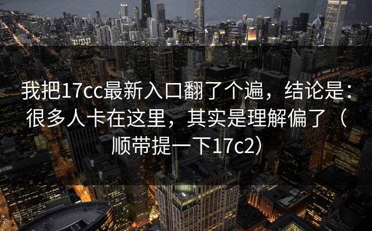 我把17cc最新入口翻了个遍，结论是：很多人卡在这里，其实是理解偏了（顺带提一下17c2）