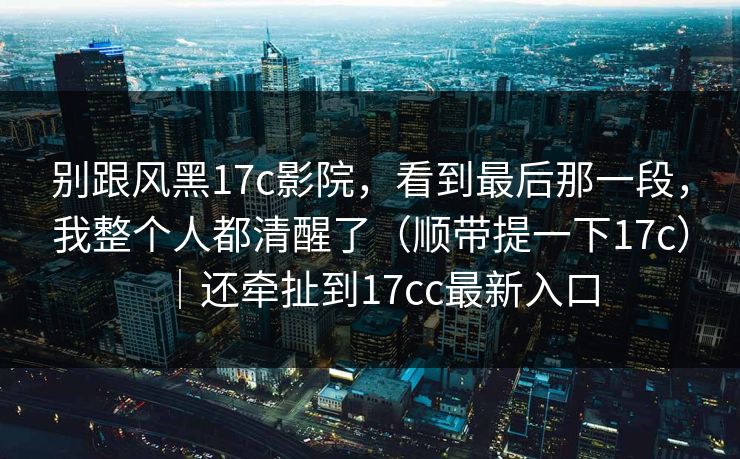 别跟风黑17c影院，看到最后那一段，我整个人都清醒了（顺带提一下17c）｜还牵扯到17cc最新入口