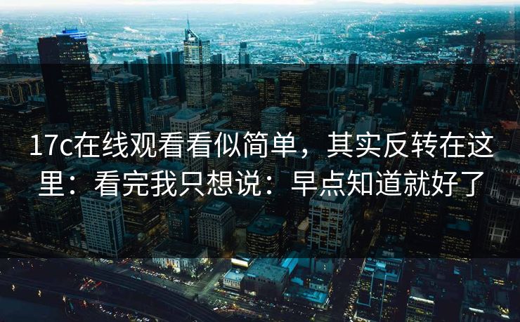 17c在线观看看似简单，其实反转在这里：看完我只想说：早点知道就好了